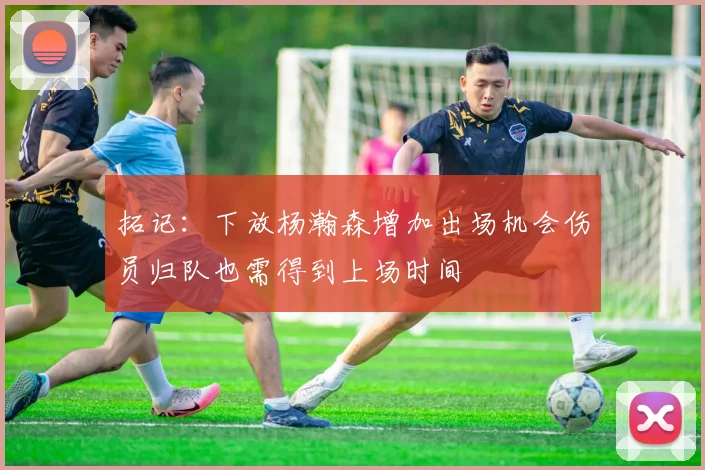 拓记：下放杨瀚森增加出场机会伤员归队也需得到上场时间