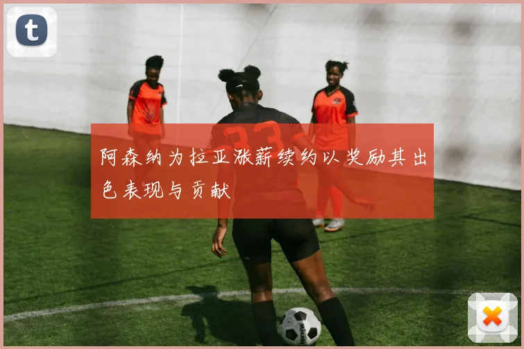 阿森纳为拉亚涨薪续约以奖励其出色表现与贡献