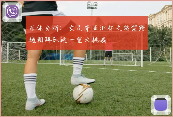 东体分析：女足夺亚洲杯之路需跨越朝鲜队这一重大挑战
