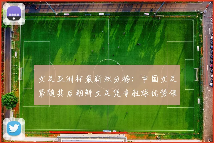 女足亚洲杯最新积分榜：中国女足紧随其后朝鲜女足凭净胜球优势领跑