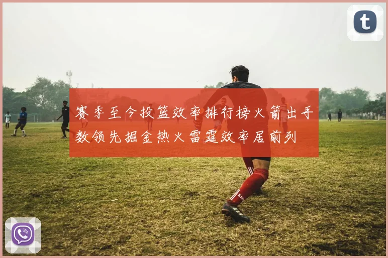 赛季至今投篮效率排行榜火箭出手数领先掘金热火雷霆效率居前列