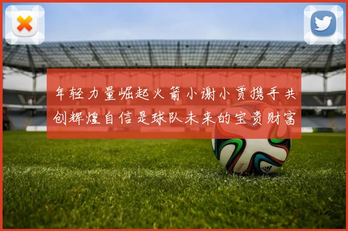 年轻力量崛起火箭小谢小贾携手共创辉煌自信是球队未来的宝贵财富