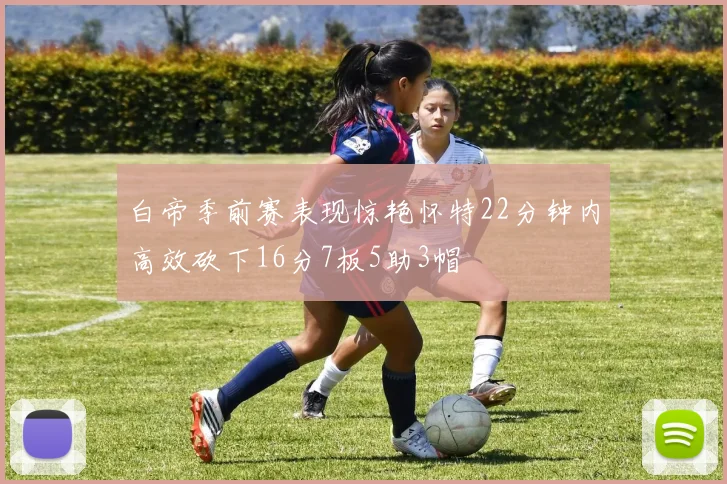 白帝季前赛表现惊艳怀特22分钟内高效砍下16分7板5助3帽