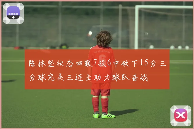 陈林坚状态回暖7投6中砍下15分三分球完美三连击助力球队奋战