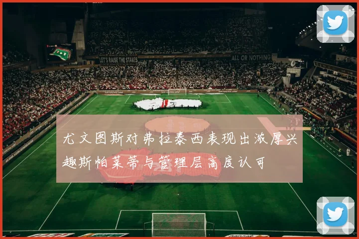 尤文图斯对弗拉泰西表现出浓厚兴趣斯帕莱蒂与管理层高度认可