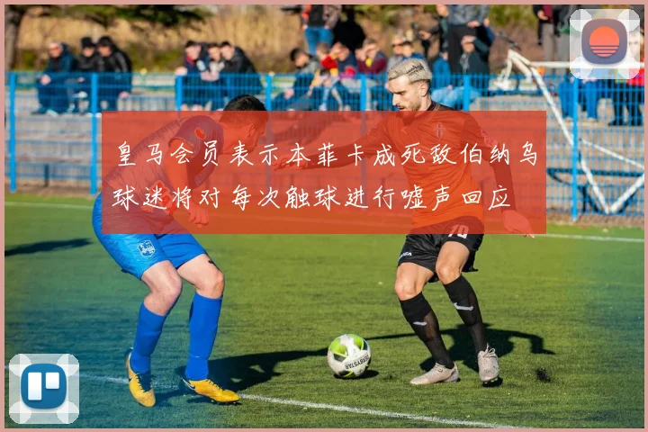 皇马会员表示本菲卡成死敌伯纳乌球迷将对每次触球进行嘘声回应