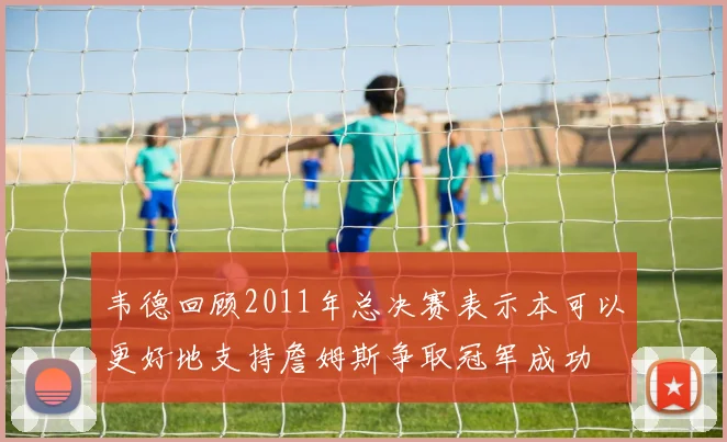 韦德回顾2011年总决赛表示本可以更好地支持詹姆斯争取冠军成功