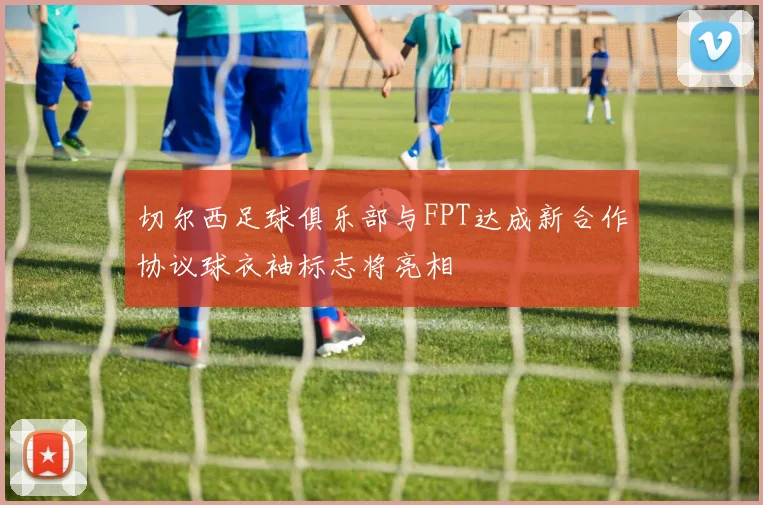 切尔西足球俱乐部与FPT达成新合作协议球衣袖标志将亮相