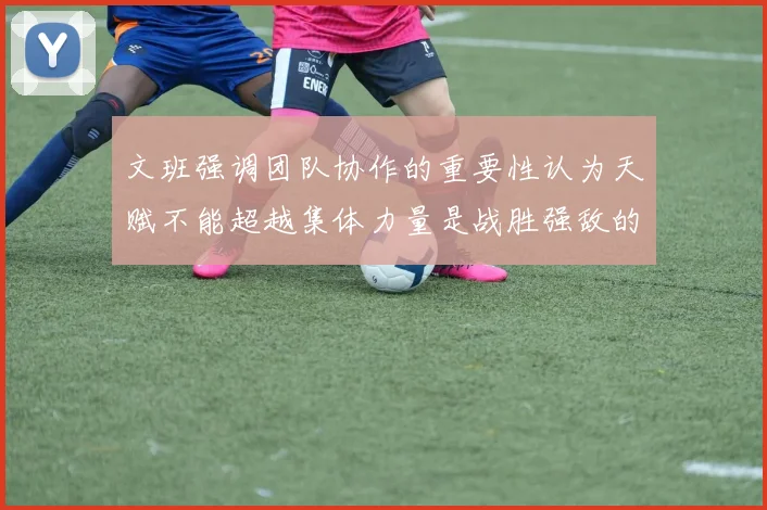 文班强调团队协作的重要性认为天赋不能超越集体力量是战胜强敌的关键