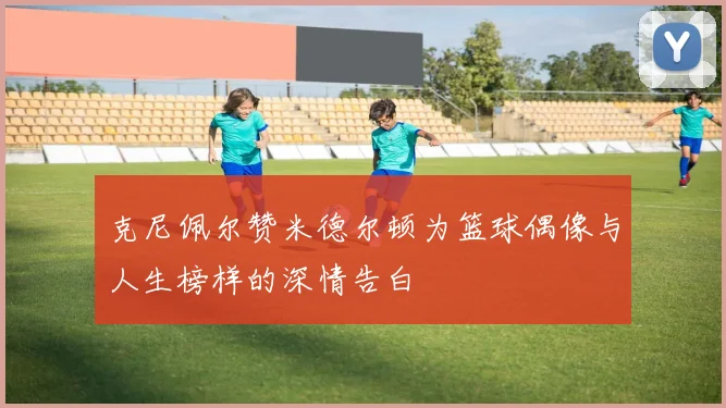 克尼佩尔赞米德尔顿为篮球偶像与人生榜样的深情告白