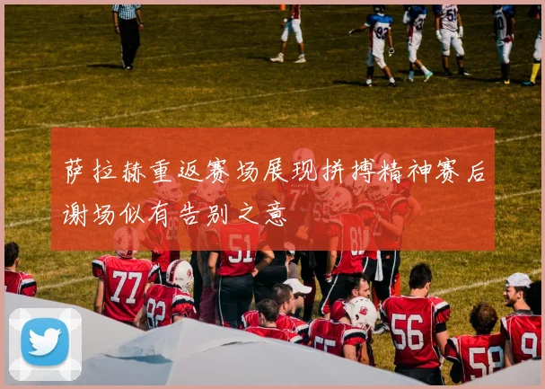 萨拉赫重返赛场展现拼搏精神赛后谢场似有告别之意
