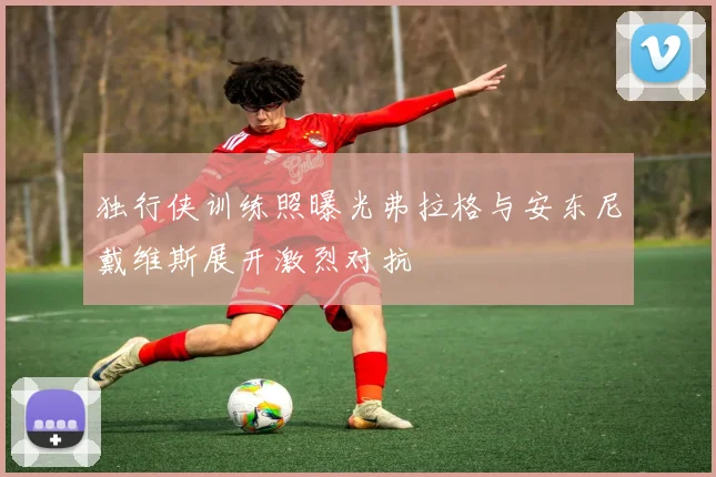 独行侠训练照曝光弗拉格与安东尼戴维斯展开激烈对抗