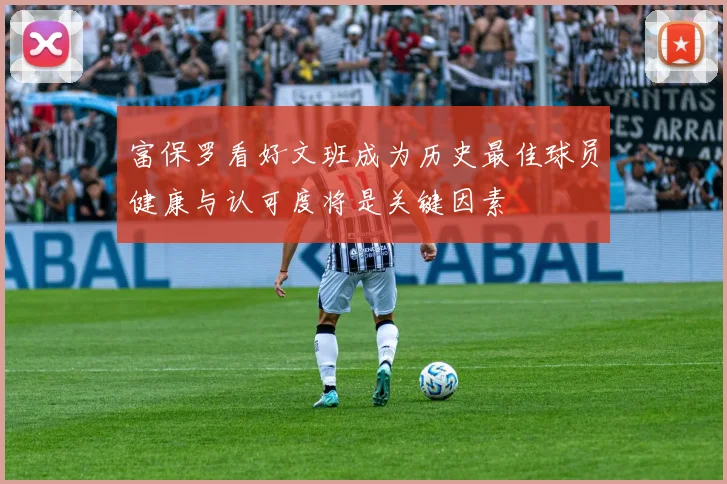 富保罗看好文班成为历史最佳球员健康与认可度将是关键因素