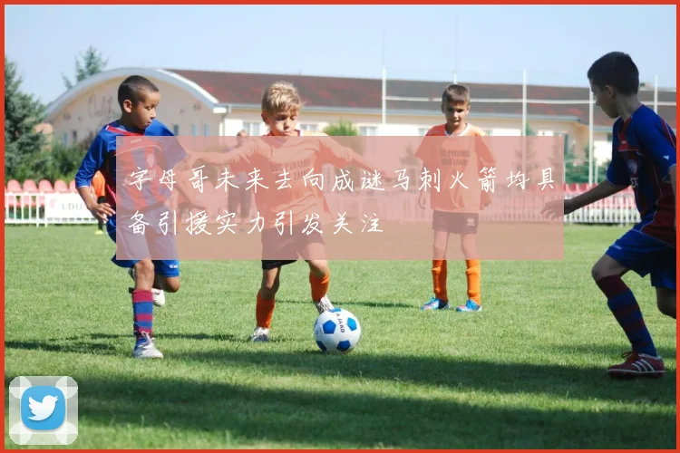 字母哥未来去向成谜马刺火箭均具备引援实力引发关注