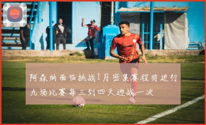 阿森纳面临挑战1月密集赛程将进行九场比赛每三到四天迎战一次