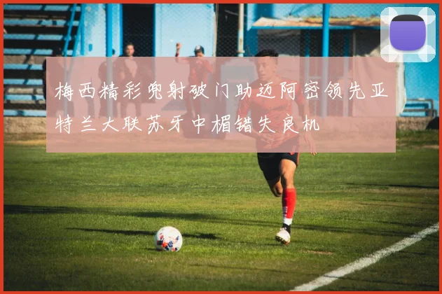 梅西精彩兜射破门助迈阿密领先亚特兰大联苏牙中楣错失良机