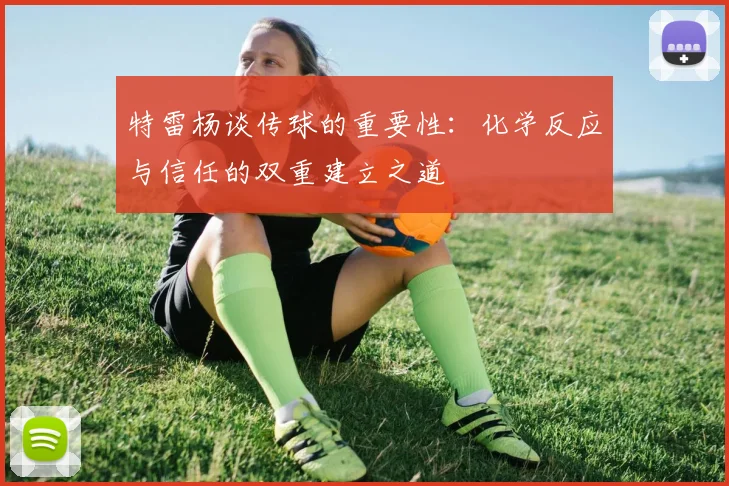 特雷杨谈传球的重要性：化学反应与信任的双重建立之道