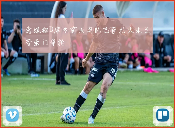 意媒称B席冬窗或离队巴萨尤文米兰等豪门争抢