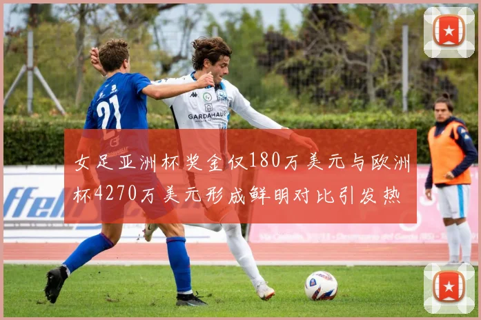 女足亚洲杯奖金仅180万美元与欧洲杯4270万美元形成鲜明对比引发热议