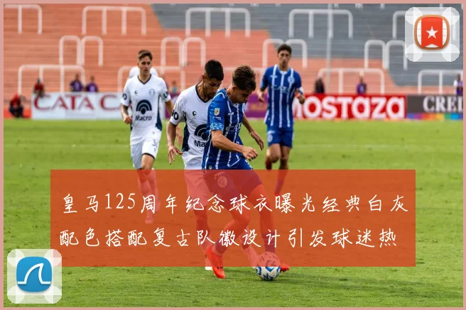 皇马125周年纪念球衣曝光经典白灰配色搭配复古队徽设计引发球迷热议