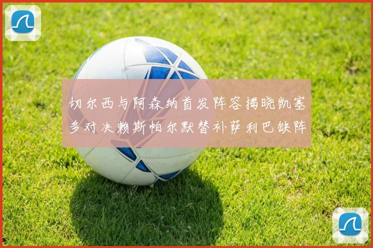 切尔西与阿森纳首发阵容揭晓凯塞多对决赖斯帕尔默替补萨利巴缺阵