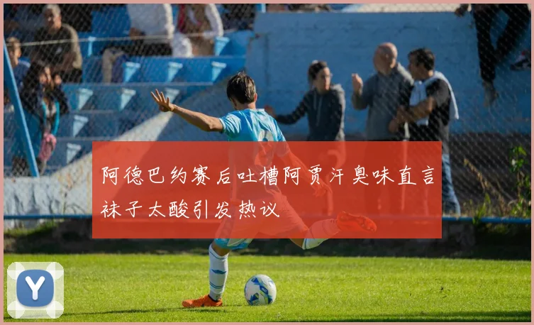 阿德巴约赛后吐槽阿贾汗臭味直言袜子太酸引发热议
