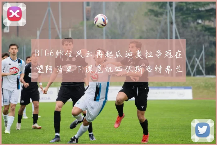 BIG6帅位风云再起瓜迪奥拉争冠在望阿马里下课危机四伏斯洛特弗兰克如坐针毡