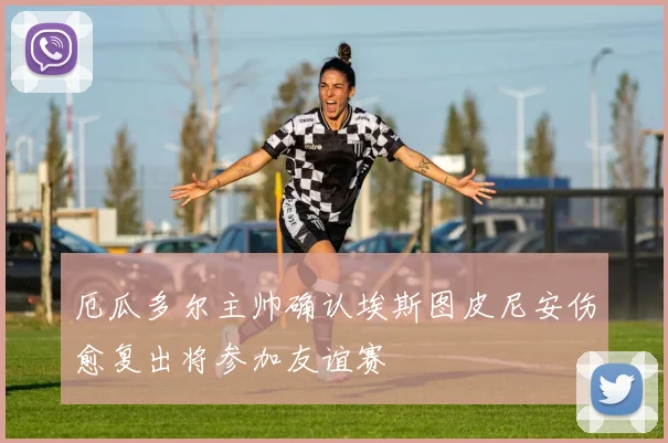 厄瓜多尔主帅确认埃斯图皮尼安伤愈复出将参加友谊赛
