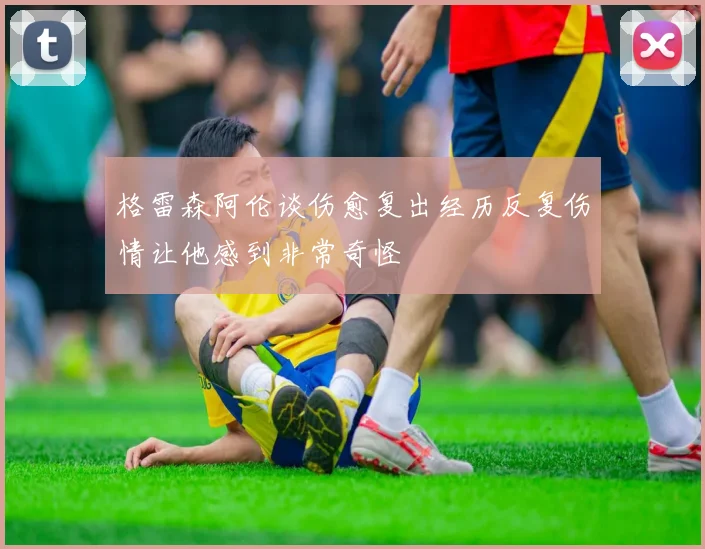 格雷森阿伦谈伤愈复出经历反复伤情让他感到非常奇怪