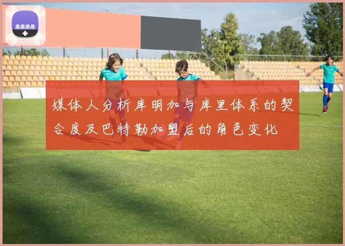 媒体人分析库明加与库里体系的契合度及巴特勒加盟后的角色变化