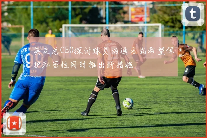 英足总CEO探讨球员沟通方式希望保护私密性同时推出新措施