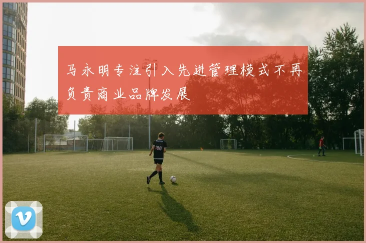 马永明专注引入先进管理模式不再负责商业品牌发展