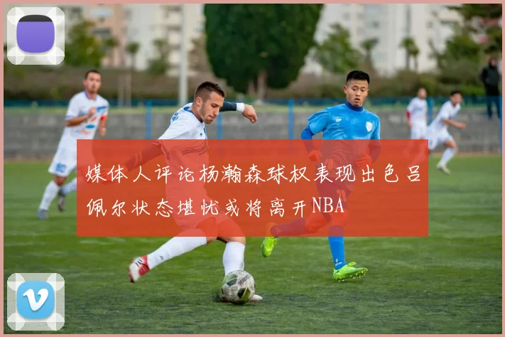 媒体人评论杨瀚森球权表现出色吕佩尔状态堪忧或将离开NBA