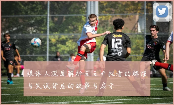 媒体人深度解析五五开拓者的辉煌与失误背后的故事与启示