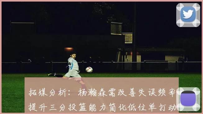 拓媒分析：杨瀚森需改善失误频率提升三分投篮能力简化低位单打动作