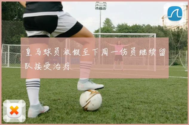 皇马球员放假至下周一伤员继续留队接受治疗