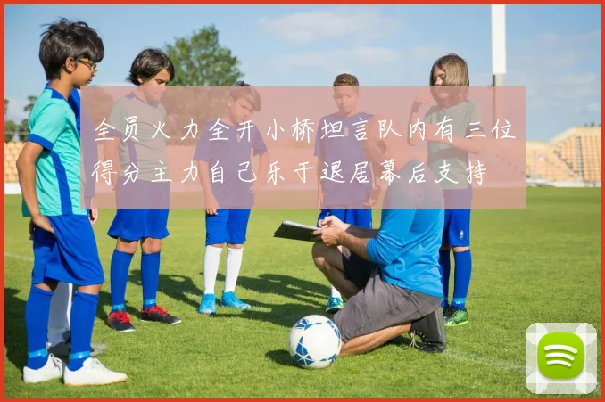 全员火力全开小桥坦言队内有三位得分主力自己乐于退居幕后支持