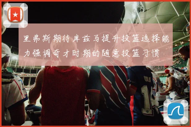 里弗斯期待库兹马提升投篮选择能力强调奇才时期的随意投篮习惯