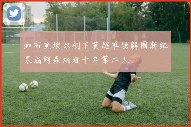 加布里埃尔创下英超单场解围新纪录成阿森纳近十年第二人