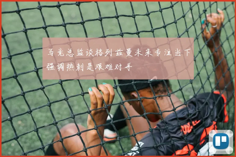 马竞总监谈格列兹曼未来专注当下强调热刺是艰难对手