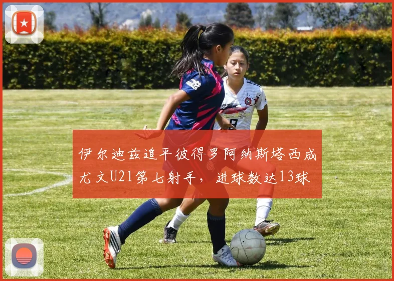 伊尔迪兹追平彼得罗阿纳斯塔西成尤文U21第七射手，进球数达13球