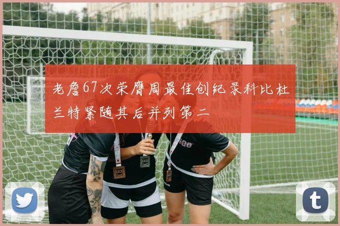 老詹67次荣膺周最佳创纪录科比杜兰特紧随其后并列第二
