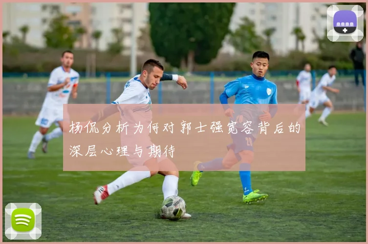 杨侃分析为何对郭士强宽容背后的深层心理与期待