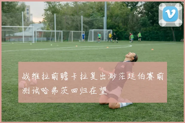 战维拉前瞻卡拉复出渺茫廷伯赛前测试哈弗茨回归在望