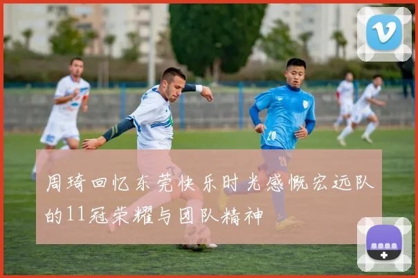 周琦回忆东莞快乐时光感慨宏远队的11冠荣耀与团队精神