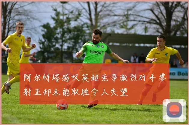 阿尔特塔感叹英超竞争激烈对手零射正却未能取胜令人失望