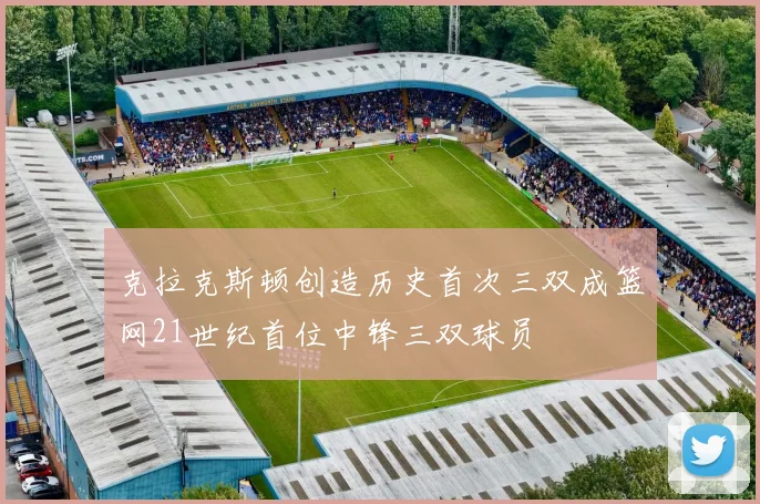 克拉克斯顿创造历史首次三双成篮网21世纪首位中锋三双球员