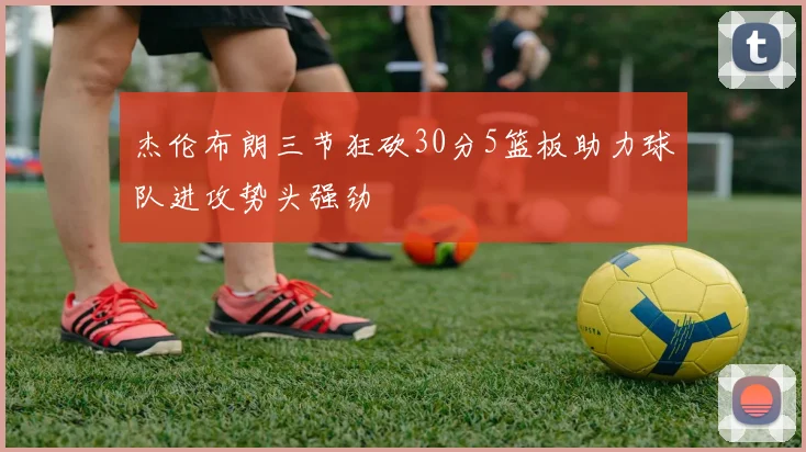 杰伦布朗三节狂砍30分5篮板助力球队进攻势头强劲