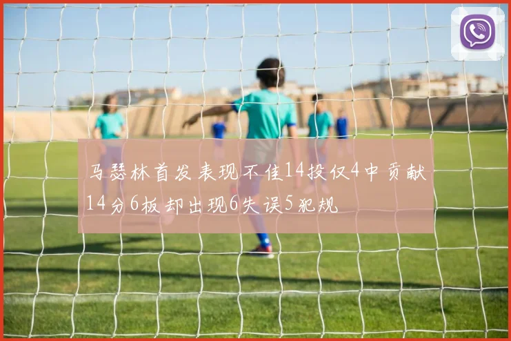 马瑟林首发表现不佳14投仅4中贡献14分6板却出现6失误5犯规