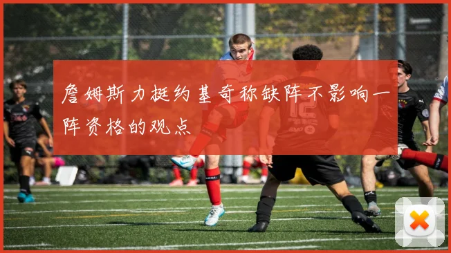 詹姆斯力挺约基奇称缺阵不影响一阵资格的观点